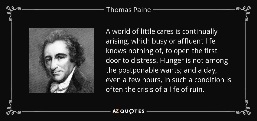 A world of little cares is continually arising, which busy or affluent life knows nothing of, to open the first door to distress. Hunger is not among the postponable wants; and a day, even a few hours, in such a condition is often the crisis of a life of ruin. - Thomas Paine