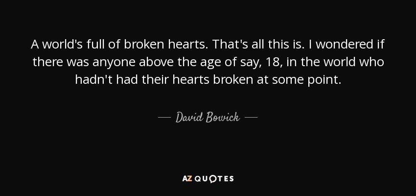 A world's full of broken hearts. That's all this is. I wondered if there was anyone above the age of say, 18, in the world who hadn't had their hearts broken at some point. - David Bowick