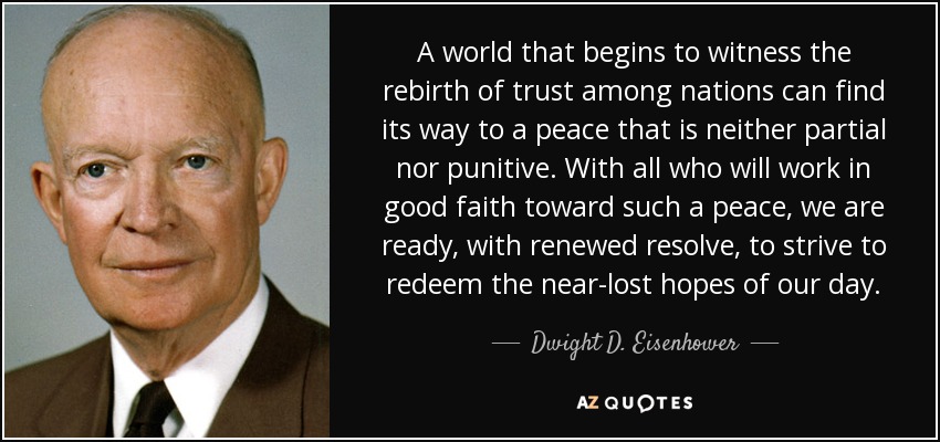 A world that begins to witness the rebirth of trust among nations can find its way to a peace that is neither partial nor punitive. With all who will work in good faith toward such a peace, we are ready, with renewed resolve, to strive to redeem the near-lost hopes of our day. - Dwight D. Eisenhower