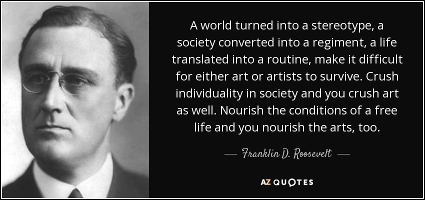 A world turned into a stereotype, a society converted into a regiment, a life translated into a routine, make it difficult for either art or artists to survive. Crush individuality in society and you crush art as well. Nourish the conditions of a free life and you nourish the arts, too. - Franklin D. Roosevelt