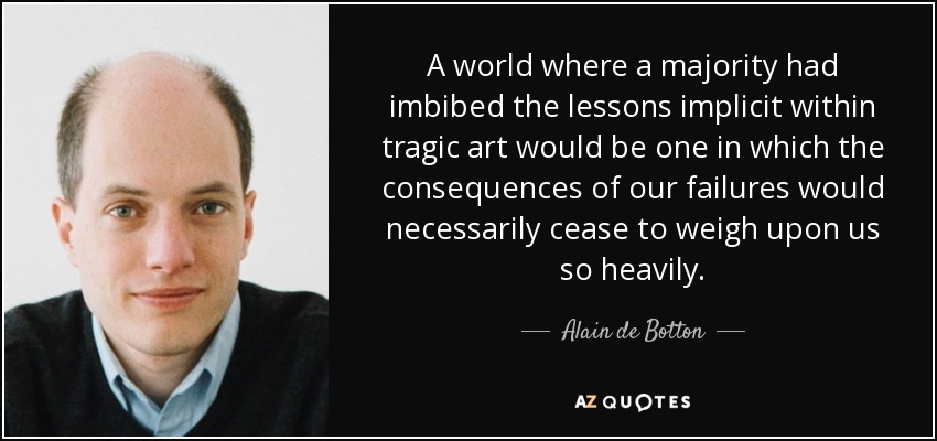 A world where a majority had imbibed the lessons implicit within tragic art would be one in which the consequences of our failures would necessarily cease to weigh upon us so heavily. - Alain de Botton