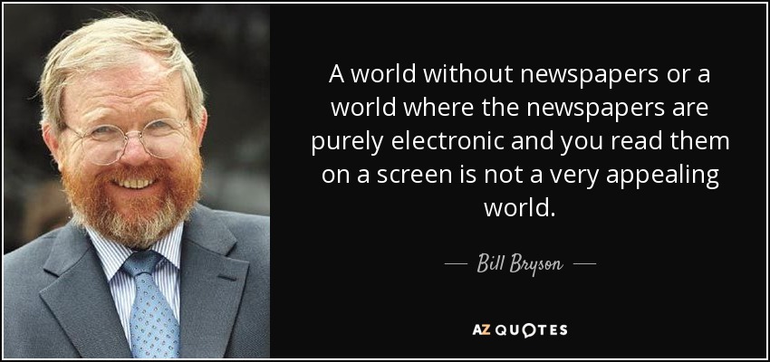 A world without newspapers or a world where the newspapers are purely electronic and you read them on a screen is not a very appealing world. - Bill Bryson