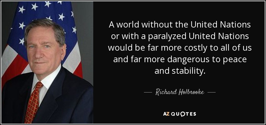 A world without the United Nations or with a paralyzed United Nations would be far more costly to all of us and far more dangerous to peace and stability. - Richard Holbrooke