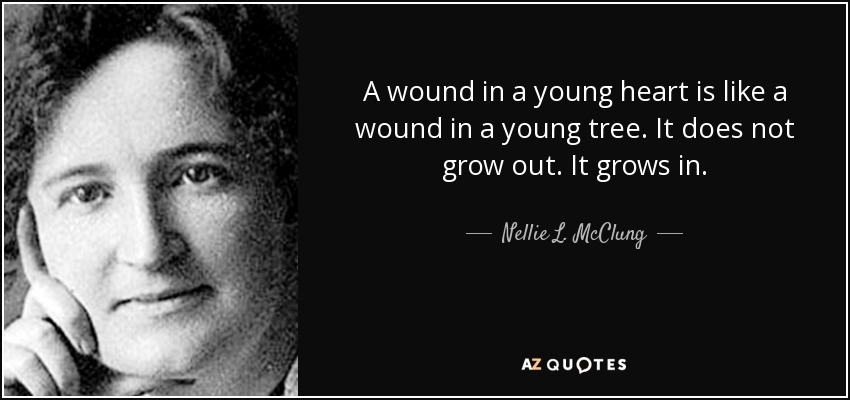 A wound in a young heart is like a wound in a young tree. It does not grow out. It grows in. - Nellie L. McClung