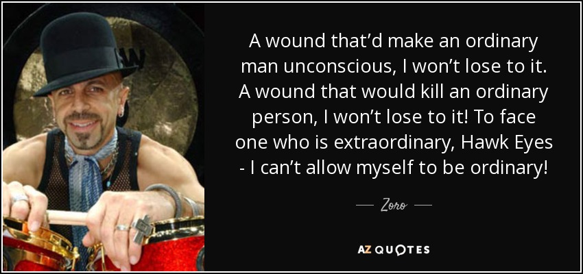 A wound that’d make an ordinary man unconscious, I won’t lose to it. A wound that would kill an ordinary person, I won’t lose to it! To face one who is extraordinary, Hawk Eyes - I can’t allow myself to be ordinary! - Zoro