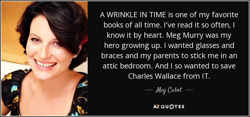 A WRINKLE IN TIME is one of my favorite books of all time. I've read it so often, I know it by heart. Meg Murry was my hero growing up. I wanted glasses and braces and my parents to stick me in an attic bedroom. And I so wanted to save Charles Wallace from IT. - Meg Cabot
