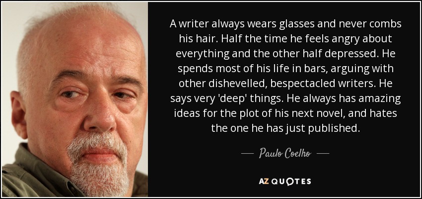 A writer always wears glasses and never combs his hair. Half the time he feels angry about everything and the other half depressed. He spends most of his life in bars, arguing with other dishevelled, bespectacled writers. He says very 'deep' things. He always has amazing ideas for the plot of his next novel, and hates the one he has just published. - Paulo Coelho