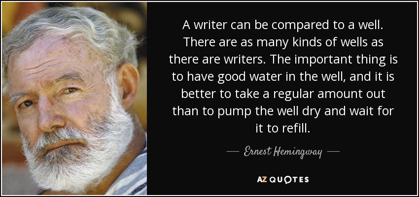 A writer can be compared to a well. There are as many kinds of wells as there are writers. The important thing is to have good water in the well, and it is better to take a regular amount out than to pump the well dry and wait for it to refill. - Ernest Hemingway
