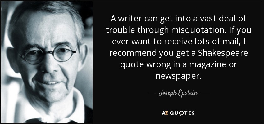 A writer can get into a vast deal of trouble through misquotation. If you ever want to receive lots of mail, I recommend you get a Shakespeare quote wrong in a magazine or newspaper. - Joseph Epstein