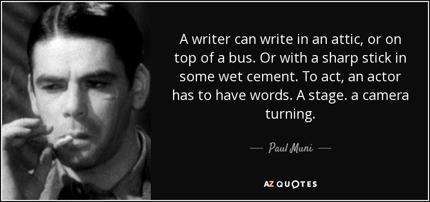 A writer can write in an attic, or on top of a bus. Or with a sharp stick in some wet cement. To act, an actor has to have words. A stage. a camera turning. - Paul Muni