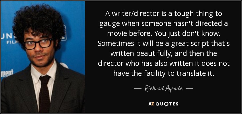 A writer/director is a tough thing to gauge when someone hasn't directed a movie before. You just don't know. Sometimes it will be a great script that's written beautifully, and then the director who has also written it does not have the facility to translate it. - Richard Ayoade