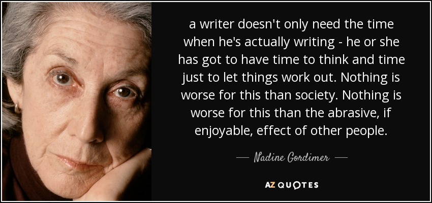 a writer doesn't only need the time when he's actually writing - he or she has got to have time to think and time just to let things work out. Nothing is worse for this than society. Nothing is worse for this than the abrasive, if enjoyable, effect of other people. - Nadine Gordimer