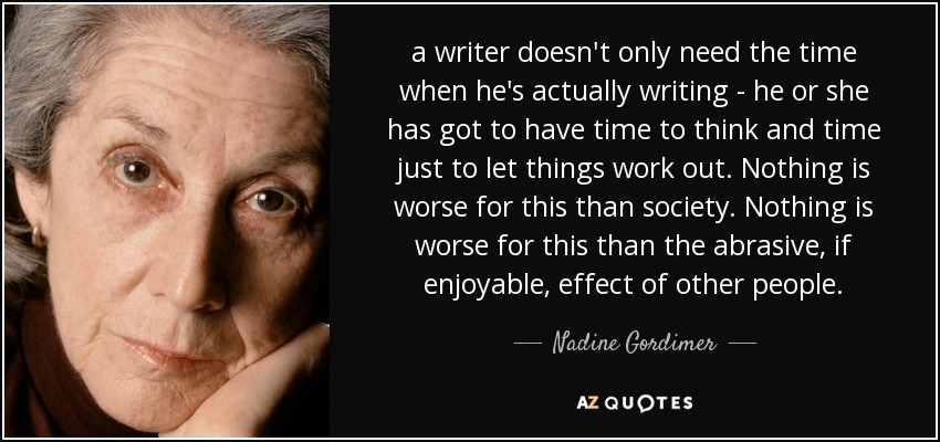 a writer doesn't only need the time when he's actually writing - he or she has got to have time to think and time just to let things work out. Nothing is worse for this than society. Nothing is worse for this than the abrasive, if enjoyable, effect of other people. - Nadine Gordimer