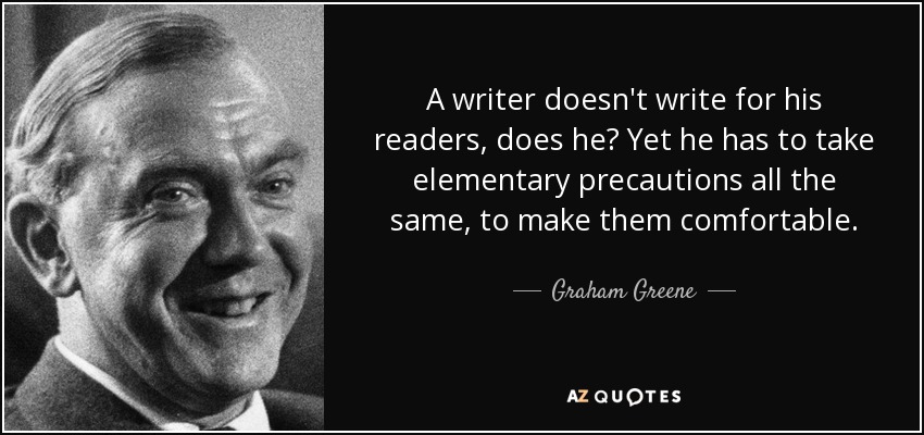 A writer doesn't write for his readers, does he? Yet he has to take elementary precautions all the same, to make them comfortable. - Graham Greene
