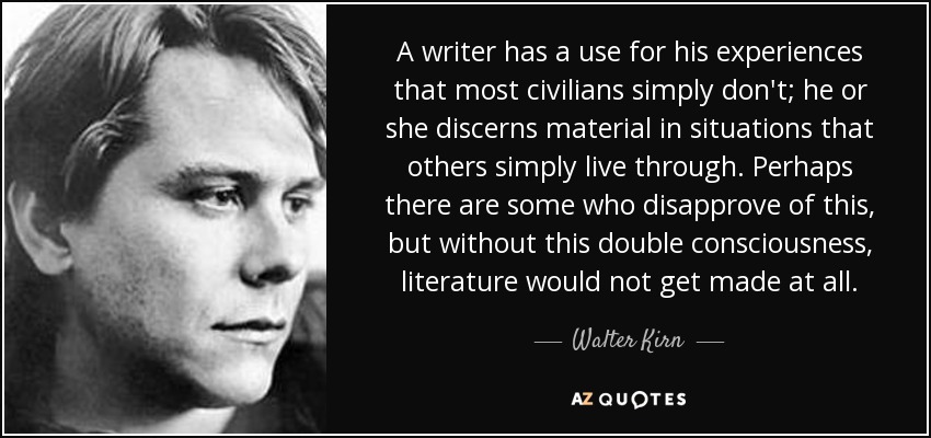 A writer has a use for his experiences that most civilians simply don't; he or she discerns material in situations that others simply live through. Perhaps there are some who disapprove of this, but without this double consciousness, literature would not get made at all. - Walter Kirn