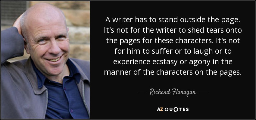 A writer has to stand outside the page. It's not for the writer to shed tears onto the pages for these characters. It's not for him to suffer or to laugh or to experience ecstasy or agony in the manner of the characters on the pages. - Richard Flanagan