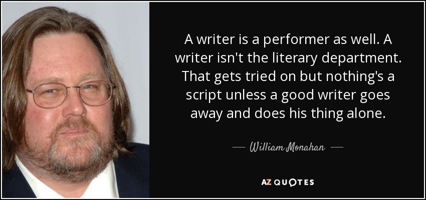 A writer is a performer as well. A writer isn't the literary department. That gets tried on but nothing's a script unless a good writer goes away and does his thing alone. - William Monahan