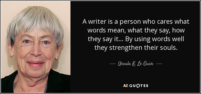 A writer is a person who cares what words mean, what they say, how they say it... By using words well they strengthen their souls. - Ursula K. Le Guin