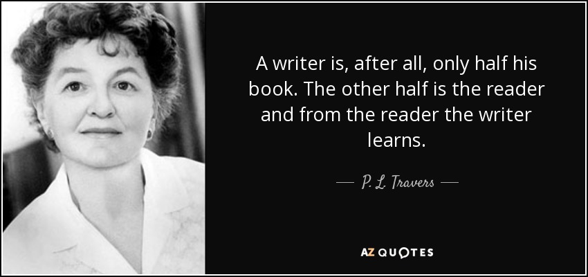 A writer is, after all, only half his book. The other half is the reader and from the reader the writer learns. - P. L. Travers