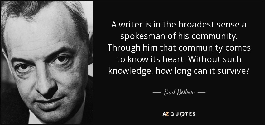 A writer is in the broadest sense a spokesman of his community. Through him that community comes to know its heart. Without such knowledge, how long can it survive? - Saul Bellow