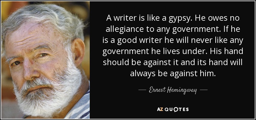A writer is like a gypsy. He owes no allegiance to any government. If he is a good writer he will never like any government he lives under. His hand should be against it and its hand will always be against him. - Ernest Hemingway