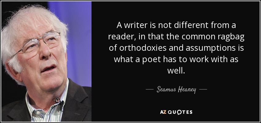 A writer is not different from a reader, in that the common ragbag of orthodoxies and assumptions is what a poet has to work with as well. - Seamus Heaney