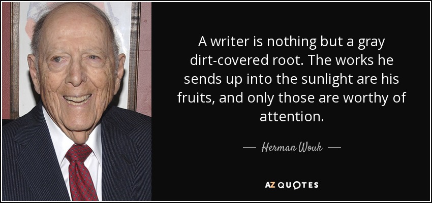 A writer is nothing but a gray dirt-covered root. The works he sends up into the sunlight are his fruits, and only those are worthy of attention. - Herman Wouk