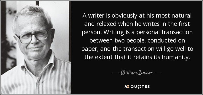 A writer is obviously at his most natural and relaxed when he writes in the first person. Writing is a personal transaction between two people, conducted on paper, and the transaction will go well to the extent that it retains its humanity. - William Zinsser