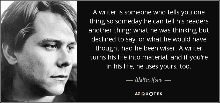A writer is someone who tells you one thing so someday he can tell his readers another thing: what he was thinking but declined to say, or what he would have thought had he been wiser. A writer turns his life into material, and if you're in his life, he uses yours, too. - Walter Kirn