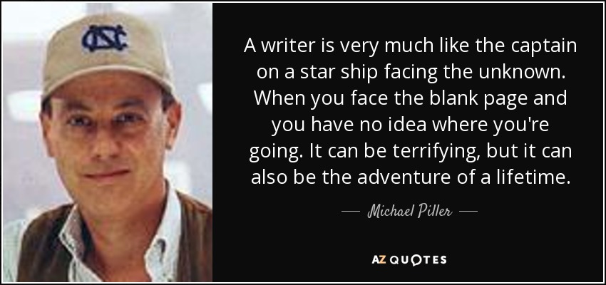 A writer is very much like the captain on a star ship facing the unknown. When you face the blank page and you have no idea where you're going. It can be terrifying, but it can also be the adventure of a lifetime. - Michael Piller