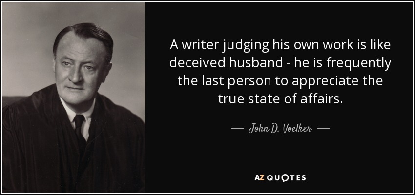 A writer judging his own work is like deceived husband - he is frequently the last person to appreciate the true state of affairs. - John D. Voelker