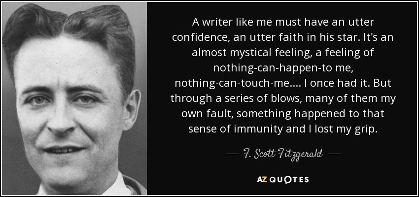 A writer like me must have an utter confidence, an utter faith in his star. It's an almost mystical feeling, a feeling of nothing-can-happen-to me, nothing-can-touch-me.... I once had it. But through a series of blows, many of them my own fault, something happened to that sense of immunity and I lost my grip. - F. Scott Fitzgerald