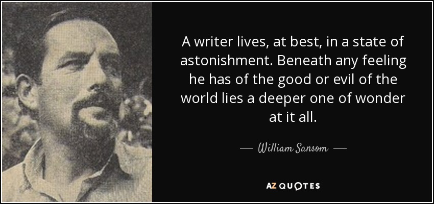 A writer lives, at best, in a state of astonishment. Beneath any feeling he has of the good or evil of the world lies a deeper one of wonder at it all. - William Sansom