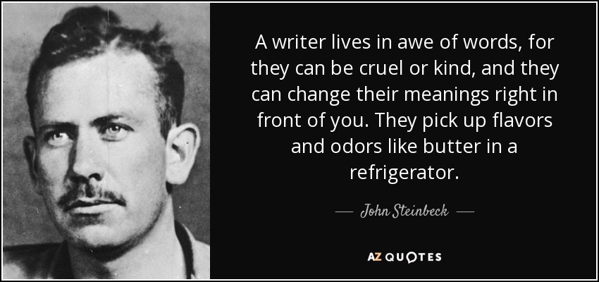 A writer lives in awe of words, for they can be cruel or kind, and they can change their meanings right in front of you. They pick up flavors and odors like butter in a refrigerator. - John Steinbeck