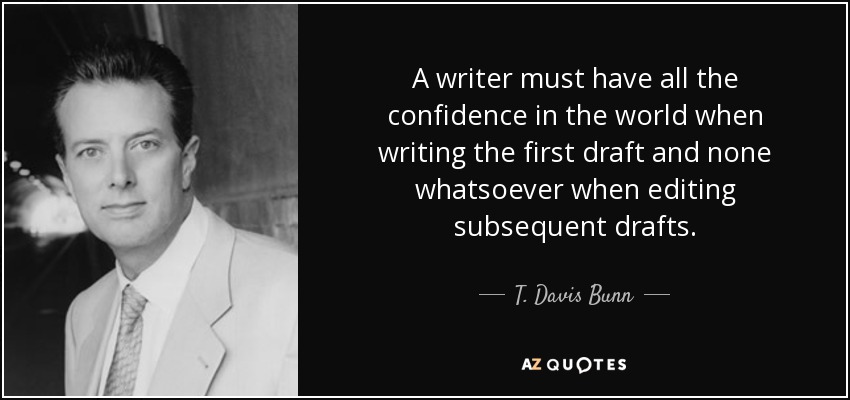 A writer must have all the confidence in the world when writing the first draft and none whatsoever when editing subsequent drafts. - T. Davis Bunn
