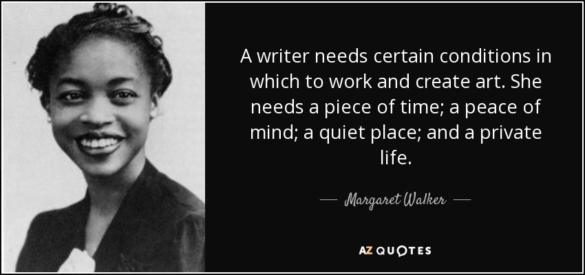 A writer needs certain conditions in which to work and create art. She needs a piece of time; a peace of mind; a quiet place; and a private life. - Margaret Walker