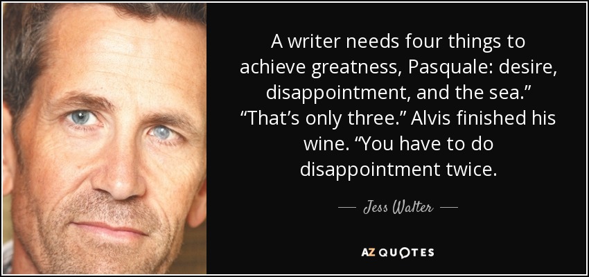 A writer needs four things to achieve greatness, Pasquale: desire, disappointment, and the sea.” “That’s only three.” Alvis finished his wine. “You have to do disappointment twice. - Jess Walter