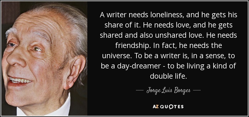 A writer needs loneliness, and he gets his share of it. He needs love, and he gets shared and also unshared love. He needs friendship. In fact, he needs the universe. To be a writer is, in a sense, to be a day-dreamer - to be living a kind of double life. - Jorge Luis Borges