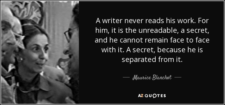 A writer never reads his work. For him, it is the unreadable, a secret, and he cannot remain face to face with it. A secret, because he is separated from it. - Maurice Blanchot