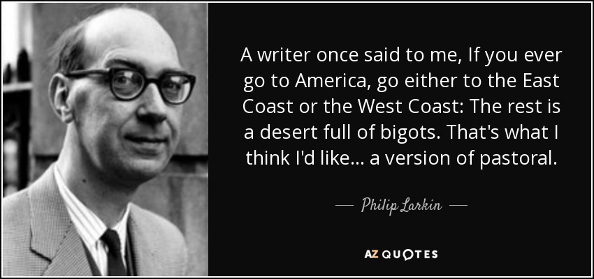 A writer once said to me, If you ever go to America, go either to the East Coast or the West Coast: The rest is a desert full of bigots. That's what I think I'd like . . . a version of pastoral. - Philip Larkin