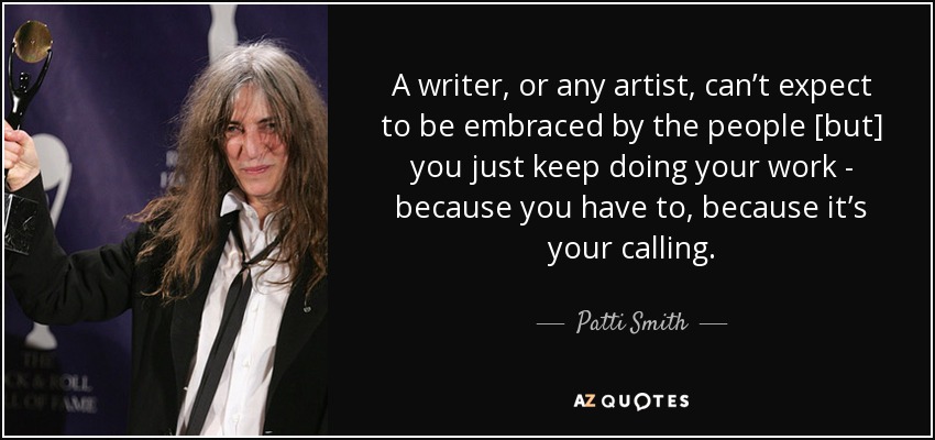 A writer, or any artist, can’t expect to be embraced by the people [but] you just keep doing your work - because you have to, because it’s your calling. - Patti Smith