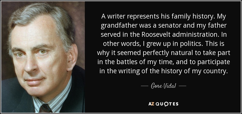 A writer represents his family history. My grandfather was a senator and my father served in the Roosevelt administration. In other words, I grew up in politics. This is why it seemed perfectly natural to take part in the battles of my time, and to participate in the writing of the history of my country. - Gore Vidal