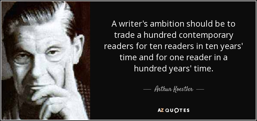 A writer's ambition should be to trade a hundred contemporary readers for ten readers in ten years' time and for one reader in a hundred years' time. - Arthur Koestler