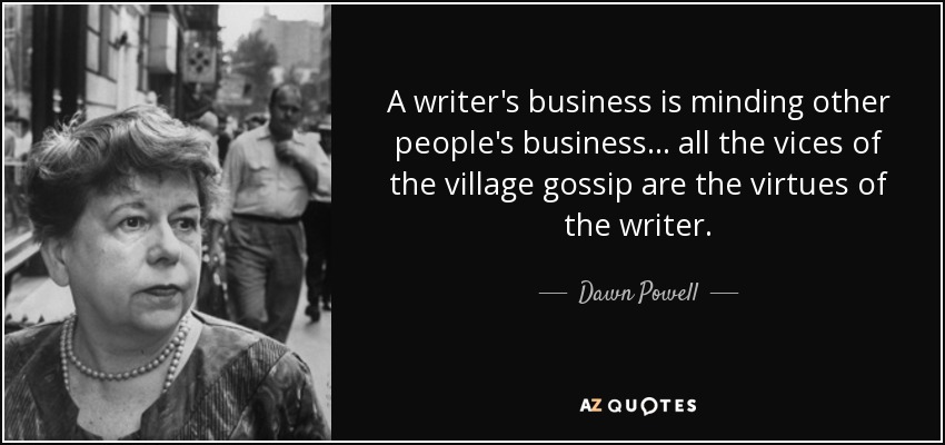 A writer's business is minding other people's business ... all the vices of the village gossip are the virtues of the writer. - Dawn Powell