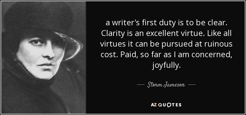 a writer's first duty is to be clear. Clarity is an excellent virtue. Like all virtues it can be pursued at ruinous cost. Paid, so far as I am concerned, joyfully. - Storm Jameson