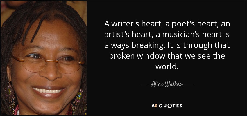 A writer's heart, a poet's heart, an artist's heart, a musician's heart is always breaking. It is through that broken window that we see the world. - Alice Walker