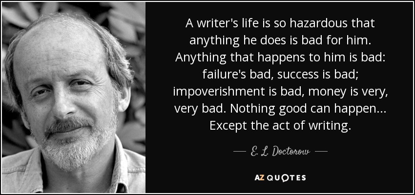 A writer's life is so hazardous that anything he does is bad for him. Anything that happens to him is bad: failure's bad, success is bad; impoverishment is bad, money is very, very bad. Nothing good can happen... Except the act of writing. - E. L. Doctorow