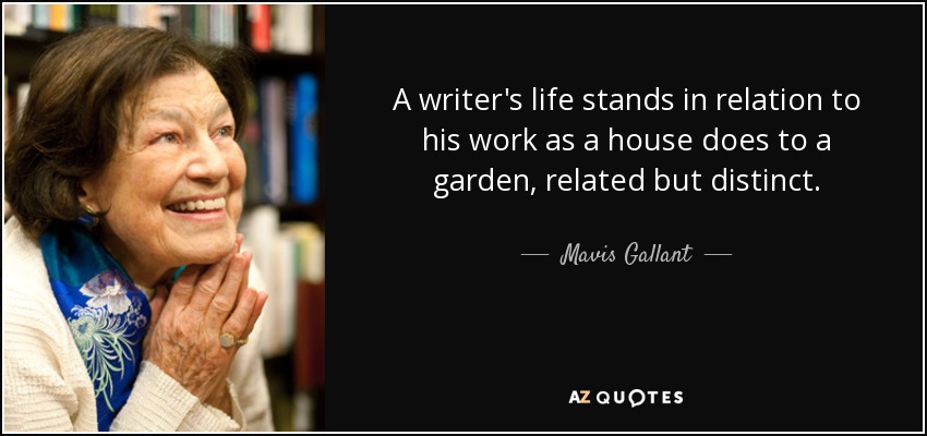 A writer's life stands in relation to his work as a house does to a garden, related but distinct. - Mavis Gallant