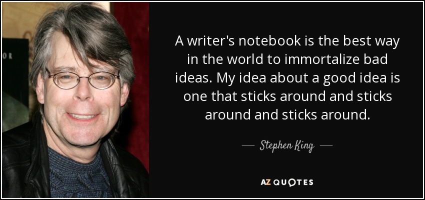 A writer's notebook is the best way in the world to immortalize bad ideas. My idea about a good idea is one that sticks around and sticks around and sticks around. - Stephen King