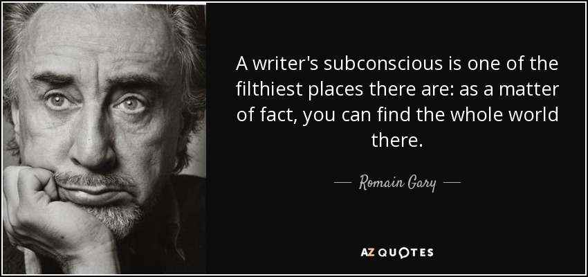 A writer's subconscious is one of the filthiest places there are: as a matter of fact, you can find the whole world there. - Romain Gary